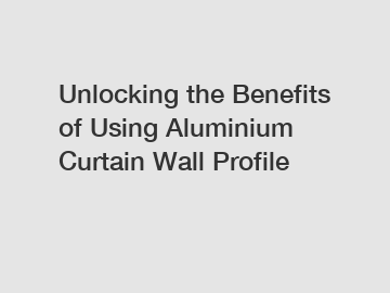 Unlocking the Benefits of Using Aluminium Curtain Wall Profile