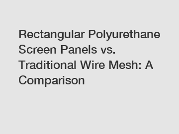 Rectangular Polyurethane Screen Panels vs. Traditional Wire Mesh: A Comparison