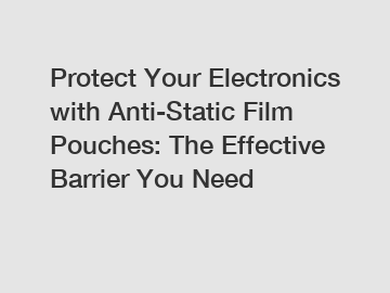 Protect Your Electronics with Anti-Static Film Pouches: The Effective Barrier You Need