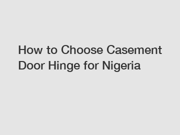 How to Choose Casement Door Hinge for Nigeria