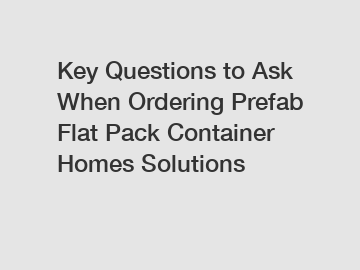 Key Questions to Ask When Ordering Prefab Flat Pack Container Homes Solutions