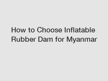How to Choose Inflatable Rubber Dam for Myanmar