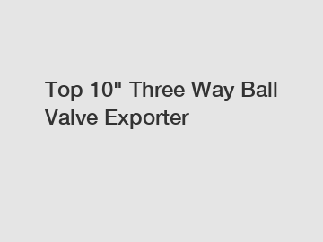 Top 10" Three Way Ball Valve Exporter