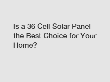Is a 36 Cell Solar Panel the Best Choice for Your Home?