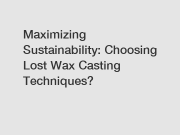 Maximizing Sustainability: Choosing Lost Wax Casting Techniques?