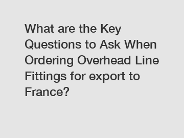 What are the Key Questions to Ask When Ordering Overhead Line Fittings for export to France?