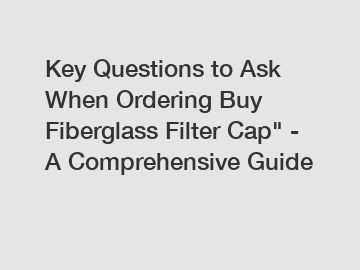 Key Questions to Ask When Ordering Buy Fiberglass Filter Cap" - A Comprehensive Guide