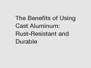The Benefits of Using Cast Aluminum: Rust-Resistant and Durable