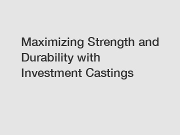 Maximizing Strength and Durability with Investment Castings