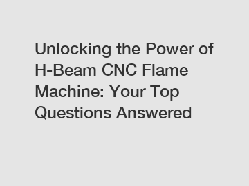 Unlocking the Power of H-Beam CNC Flame Machine: Your Top Questions Answered