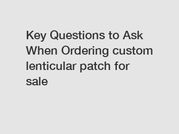 Key Questions to Ask When Ordering custom lenticular patch for sale