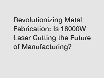 Revolutionizing Metal Fabrication: Is 18000W Laser Cutting the Future of Manufacturing?