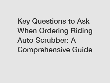 Key Questions to Ask When Ordering Riding Auto Scrubber: A Comprehensive Guide