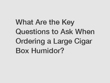 What Are the Key Questions to Ask When Ordering a Large Cigar Box Humidor?