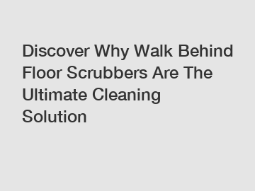 Discover Why Walk Behind Floor Scrubbers Are The Ultimate Cleaning Solution