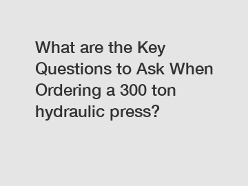 What are the Key Questions to Ask When Ordering a 300 ton hydraulic press?