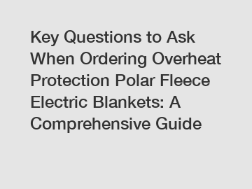 Key Questions to Ask When Ordering Overheat Protection Polar Fleece Electric Blankets: A Comprehensive Guide