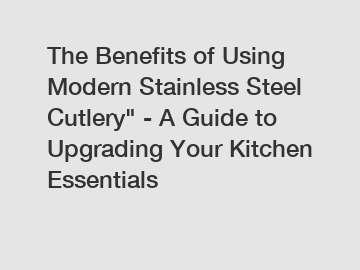 The Benefits of Using Modern Stainless Steel Cutlery" - A Guide to Upgrading Your Kitchen Essentials