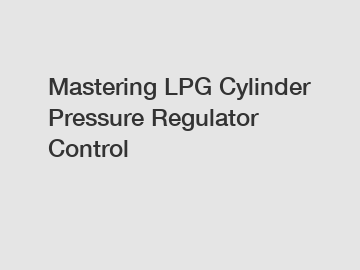 Mastering LPG Cylinder Pressure Regulator Control