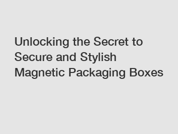 Unlocking the Secret to Secure and Stylish Magnetic Packaging Boxes