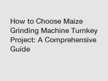 How to Choose Maize Grinding Machine Turnkey Project: A Comprehensive Guide