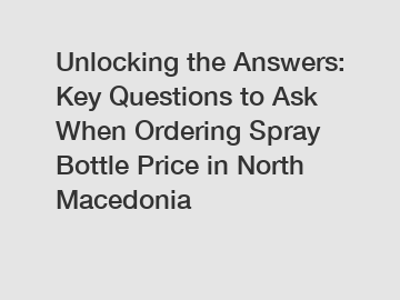 Unlocking the Answers: Key Questions to Ask When Ordering Spray Bottle Price in North Macedonia