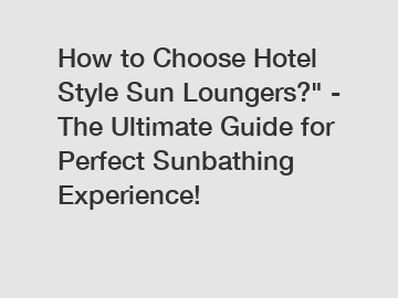 How to Choose Hotel Style Sun Loungers?" - The Ultimate Guide for Perfect Sunbathing Experience!