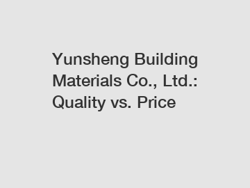 Yunsheng Building Materials Co., Ltd.: Quality vs. Price