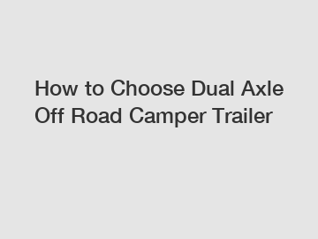 How to Choose Dual Axle Off Road Camper Trailer