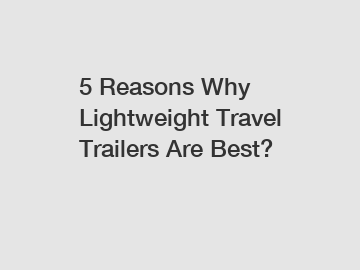 5 Reasons Why Lightweight Travel Trailers Are Best?