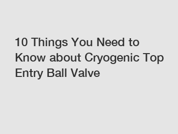 10 Things You Need to Know about Cryogenic Top Entry Ball Valve