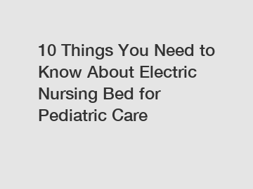 10 Things You Need to Know About Electric Nursing Bed for Pediatric Care