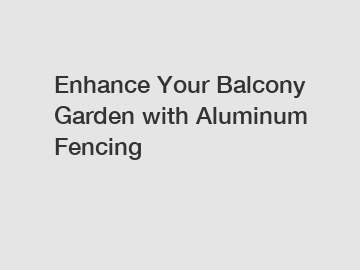 Enhance Your Balcony Garden with Aluminum Fencing