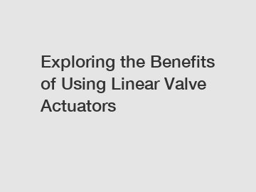 Exploring the Benefits of Using Linear Valve Actuators