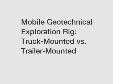 Mobile Geotechnical Exploration Rig: Truck-Mounted vs. Trailer-Mounted