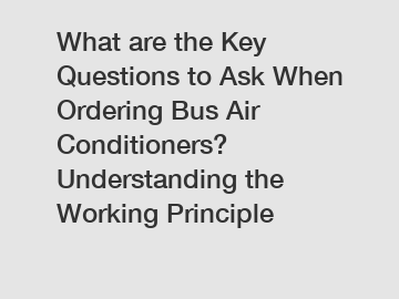 What are the Key Questions to Ask When Ordering Bus Air Conditioners? Understanding the Working Principle
