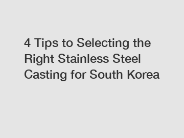 4 Tips to Selecting the Right Stainless Steel Casting for South Korea