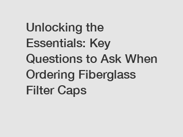 Unlocking the Essentials: Key Questions to Ask When Ordering Fiberglass Filter Caps