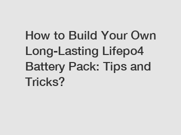 How to Build Your Own Long-Lasting Lifepo4 Battery Pack: Tips and Tricks?