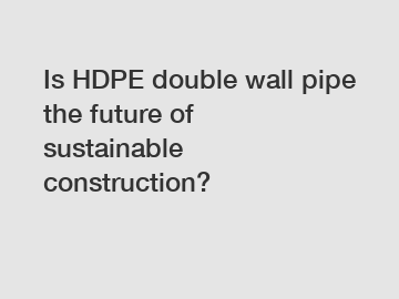 Is HDPE double wall pipe the future of sustainable construction?