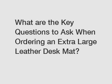 What are the Key Questions to Ask When Ordering an Extra Large Leather Desk Mat?