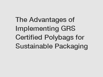 The Advantages of Implementing GRS Certified Polybags for Sustainable Packaging