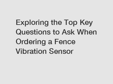 Exploring the Top Key Questions to Ask When Ordering a Fence Vibration Sensor