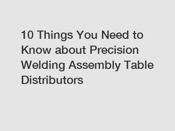 10 Things You Need to Know about Precision Welding Assembly Table Distributors