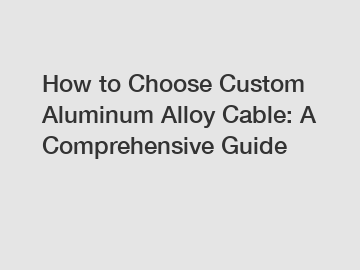 How to Choose Custom Aluminum Alloy Cable: A Comprehensive Guide