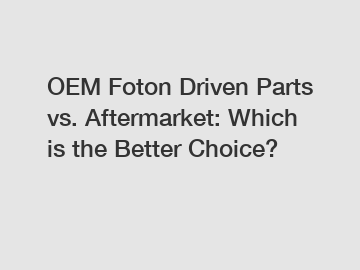 OEM Foton Driven Parts vs. Aftermarket: Which is the Better Choice?