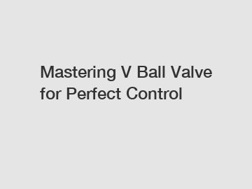 Mastering V Ball Valve for Perfect Control