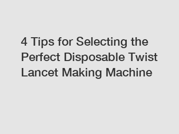 4 Tips for Selecting the Perfect Disposable Twist Lancet Making Machine