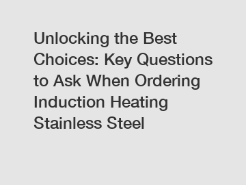Unlocking the Best Choices: Key Questions to Ask When Ordering Induction Heating Stainless Steel