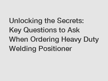 Unlocking the Secrets: Key Questions to Ask When Ordering Heavy Duty Welding Positioner